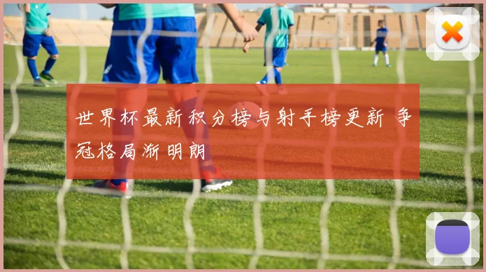 世界杯最新积分榜与射手榜更新 争冠格局渐明朗