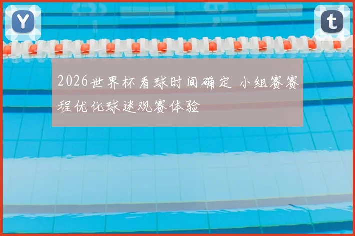 2026世界杯看球时间确定 小组赛赛程优化球迷观赛体验