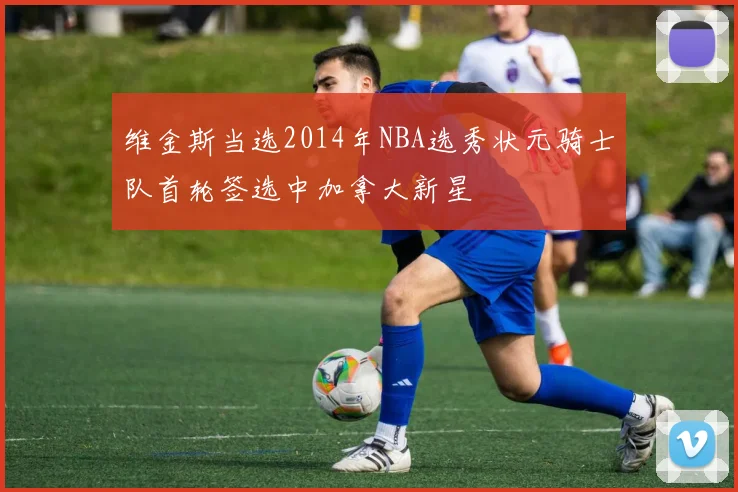 维金斯当选2014年NBA选秀状元骑士队首轮签选中加拿大新星