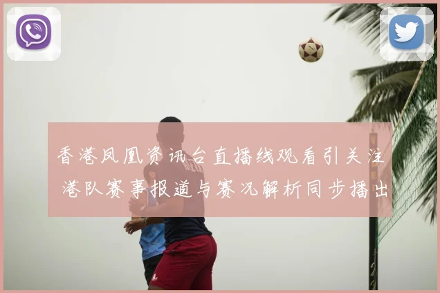 香港凤凰资讯台直播线观看引关注 港队赛事报道与赛况解析同步播出