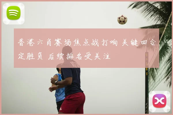 香港六肖赛场焦点战打响 关键回合定胜负 后续排名受关注