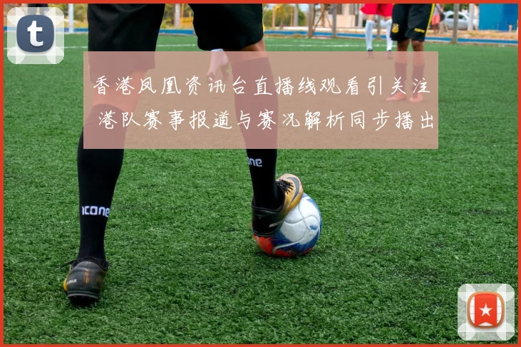 香港凤凰资讯台直播线观看引关注 港队赛事报道与赛况解析同步播出