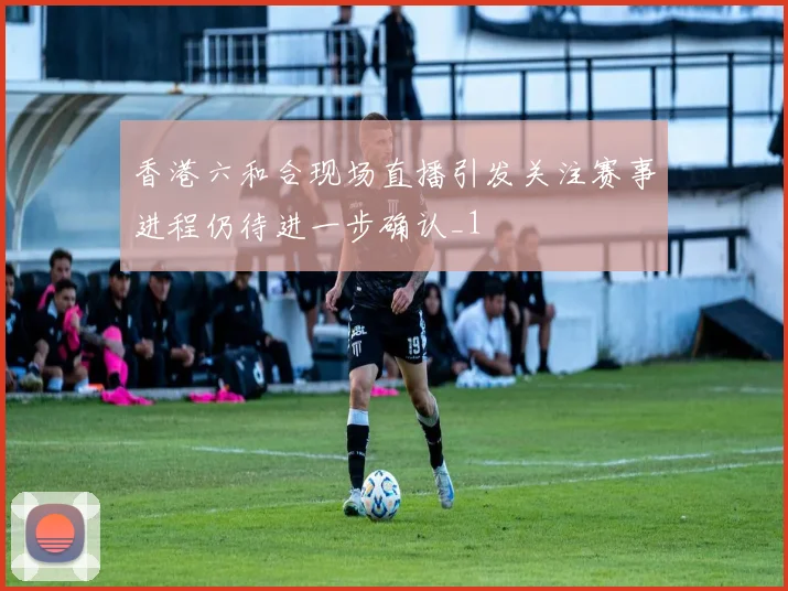 香港六和合现场直播引发关注赛事进程仍待进一步确认_1