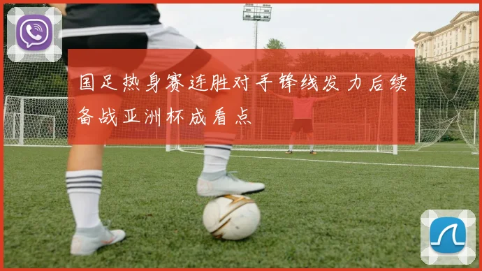 国足热身赛连胜对手锋线发力后续备战亚洲杯成看点