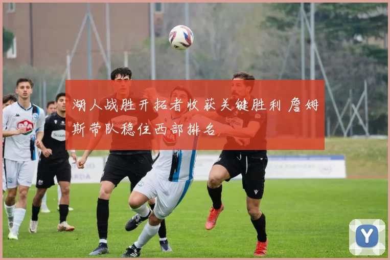 湖人战胜开拓者收获关键胜利 詹姆斯带队稳住西部排名