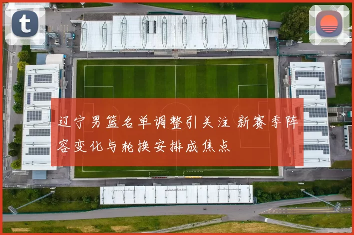 辽宁男篮名单调整引关注 新赛季阵容变化与轮换安排成焦点