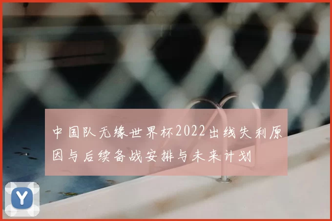 中国队无缘世界杯2022出线失利原因与后续备战安排与未来计划