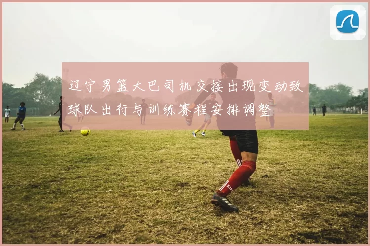 辽宁男篮大巴司机交接出现变动致球队出行与训练赛程安排调整