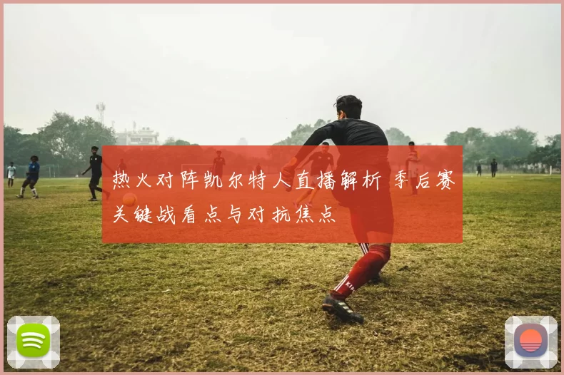 热火对阵凯尔特人直播解析 季后赛关键战看点与对抗焦点