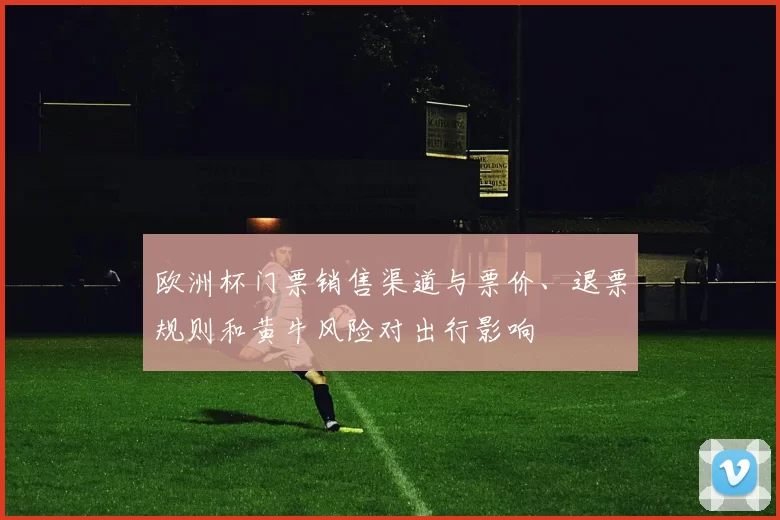 欧洲杯门票销售渠道与票价、退票规则和黄牛风险对出行影响