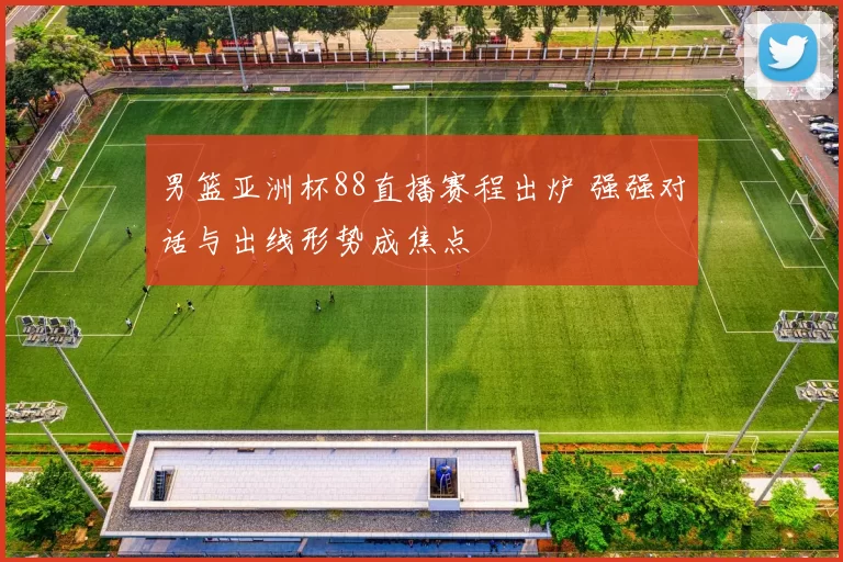男篮亚洲杯88直播赛程出炉 强强对话与出线形势成焦点