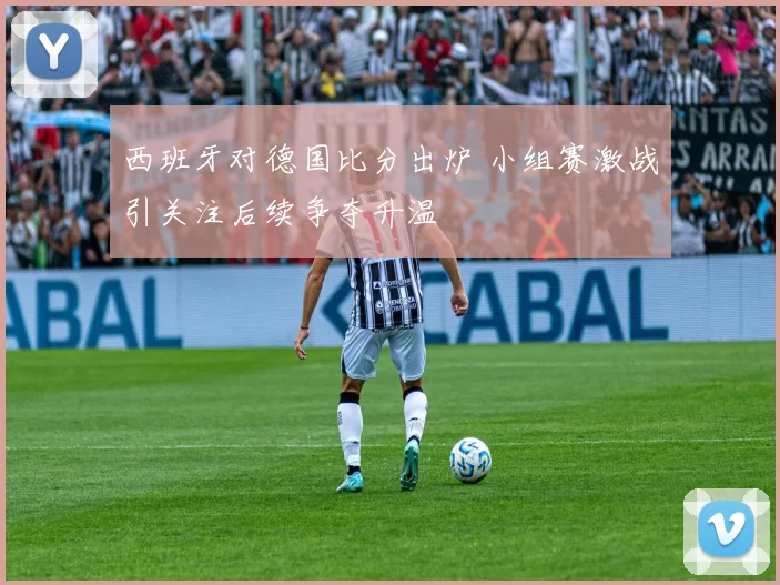 西班牙对德国比分出炉 小组赛激战引关注后续争夺升温