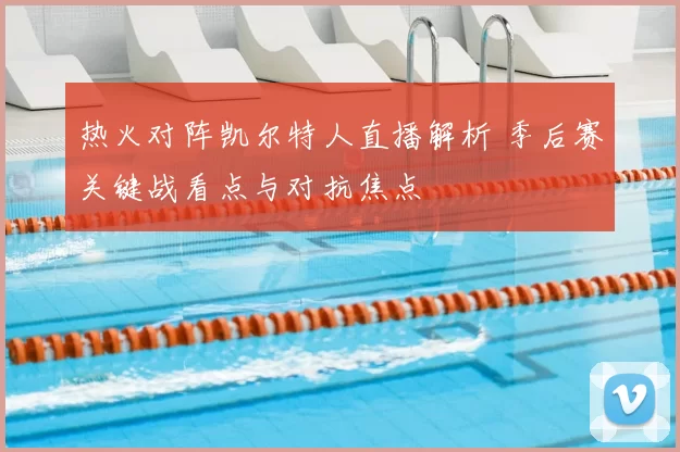 热火对阵凯尔特人直播解析 季后赛关键战看点与对抗焦点