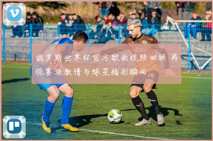 俄罗斯世界杯官方歌曲视频回顾 再现赛场激情与球星精彩瞬间