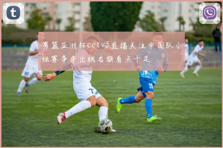 男篮亚洲杯cctv5直播关注中国队小组赛争夺出线名额看点十足