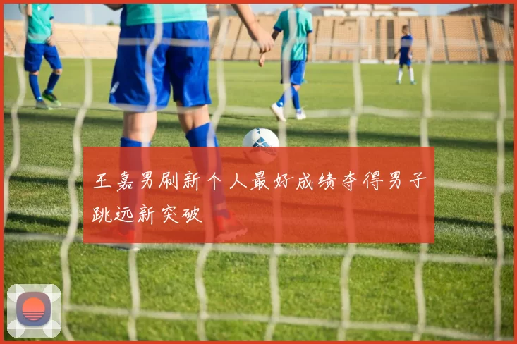 王嘉男刷新个人最好成绩夺得男子跳远新突破