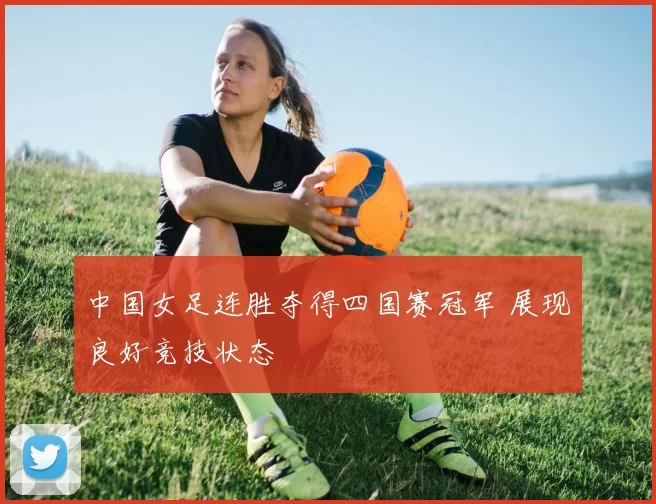 中国女足连胜夺得四国赛冠军 展现良好竞技状态