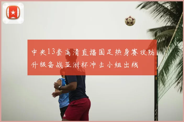 中央13套高清直播国足热身赛攻防升级备战亚洲杯冲击小组出线