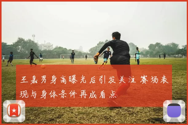 王嘉男身高曝光后引发关注 赛场表现与身体条件再成看点