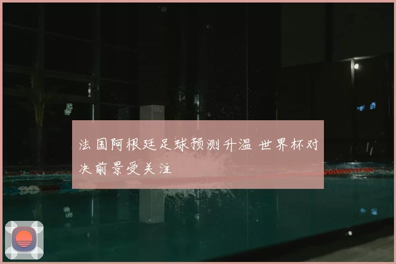 法国阿根廷足球预测升温 世界杯对决前景受关注