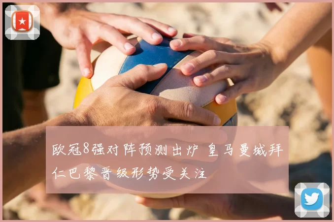 欧冠8强对阵预测出炉 皇马曼城拜仁巴黎晋级形势受关注