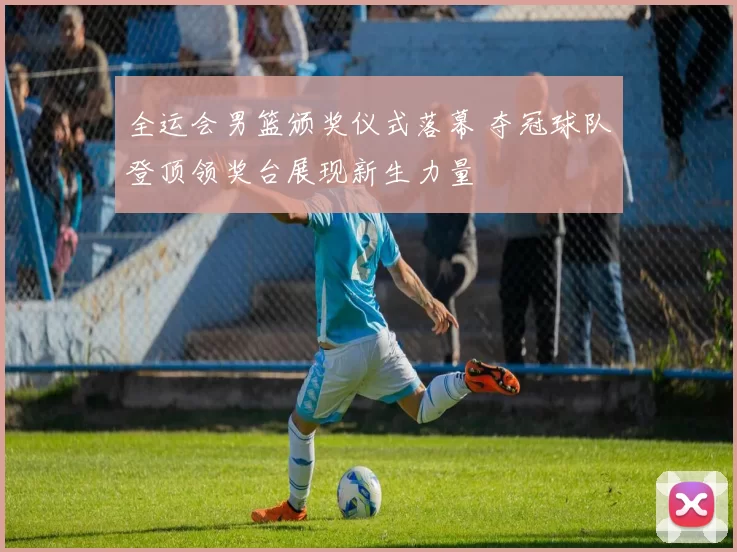 全运会男篮颁奖仪式落幕 夺冠球队登顶领奖台展现新生力量