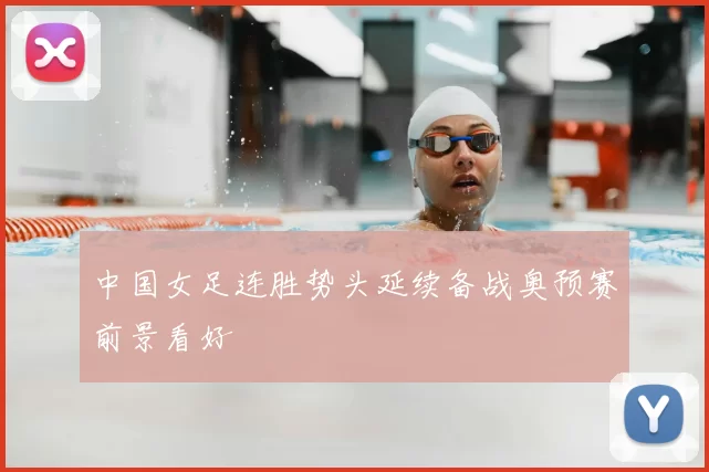 中国女足连胜势头延续备战奥预赛前景看好