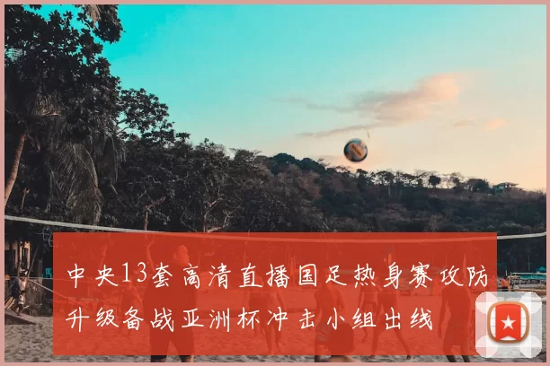 中央13套高清直播国足热身赛攻防升级备战亚洲杯冲击小组出线