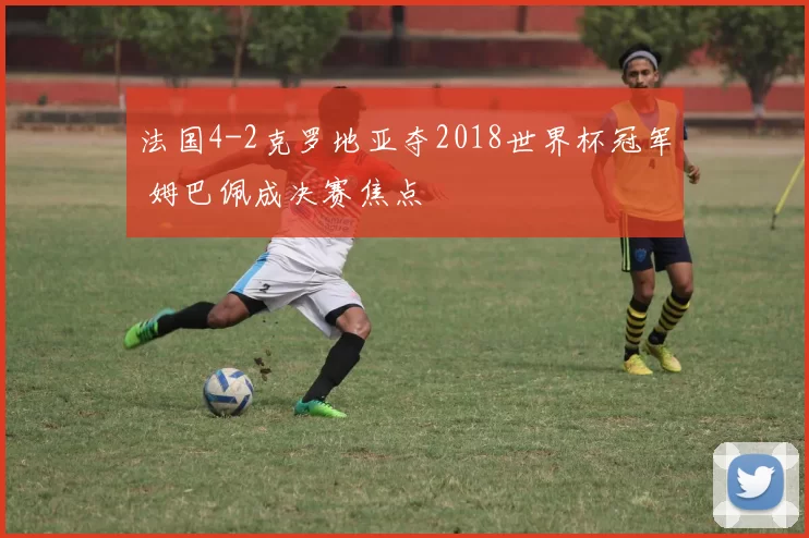 法国4-2克罗地亚夺2018世界杯冠军 姆巴佩成决赛焦点