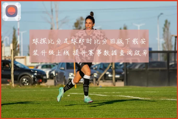 球探比分足球即时比分旧版下载安装升级上线 提升赛事数据查询效率和观赛体验