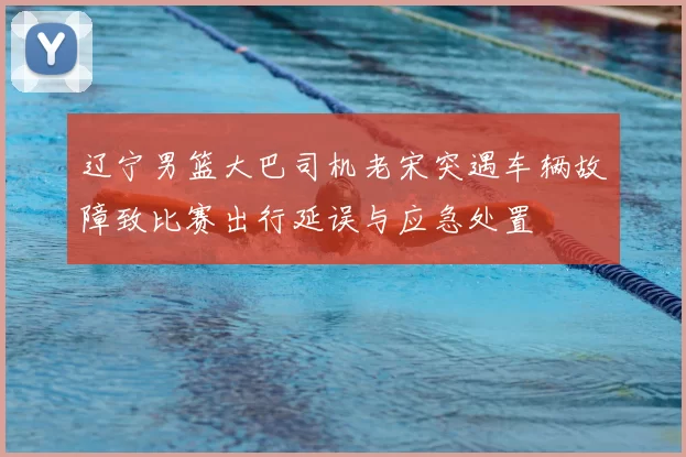 辽宁男篮大巴司机老宋突遇车辆故障致比赛出行延误与应急处置
