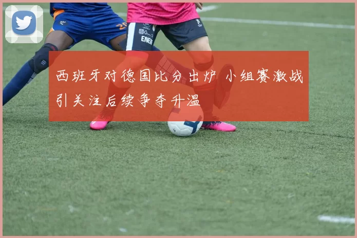 西班牙对德国比分出炉 小组赛激战引关注后续争夺升温