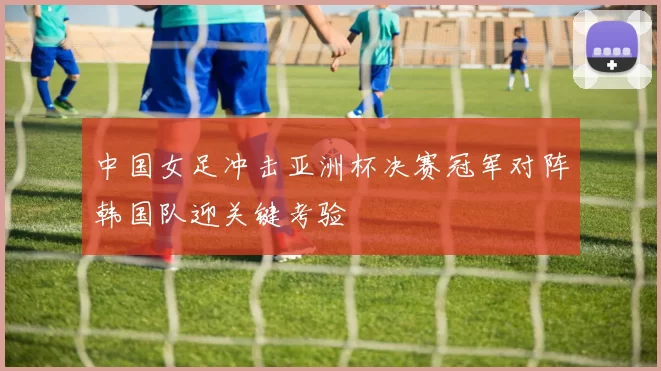 中国女足冲击亚洲杯决赛冠军对阵韩国队迎关键考验