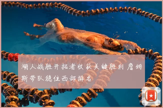 湖人战胜开拓者收获关键胜利 詹姆斯带队稳住西部排名