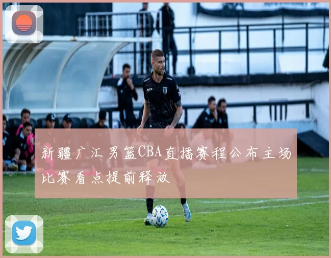 新疆广汇男篮CBA直播赛程公布主场比赛看点提前释放
