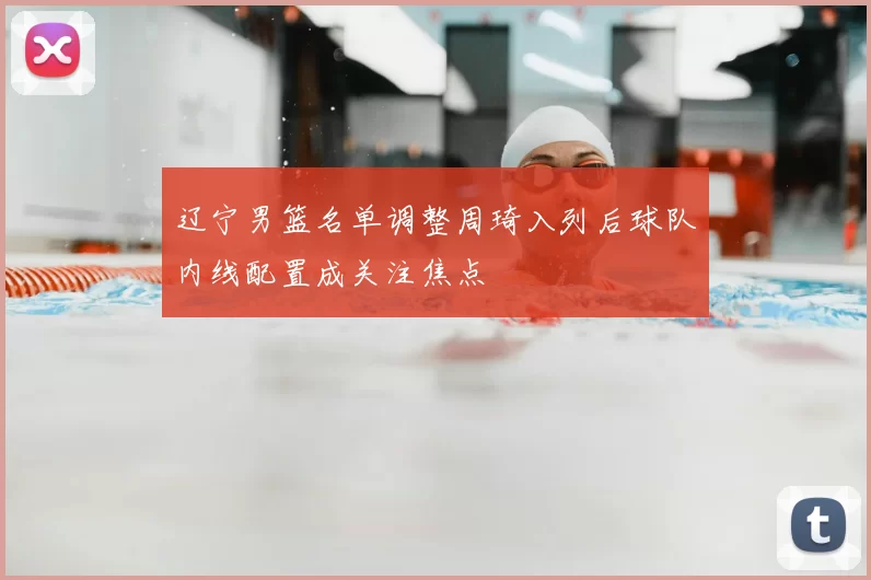 辽宁男篮名单调整周琦入列后球队内线配置成关注焦点