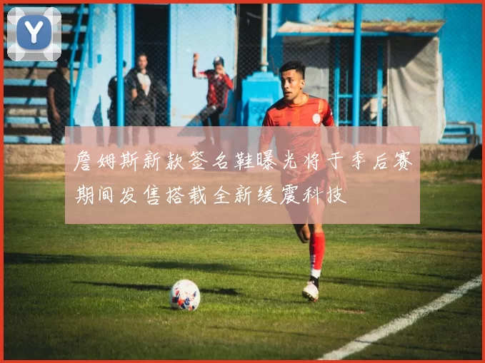 詹姆斯新款签名鞋曝光将于季后赛期间发售搭载全新缓震科技
