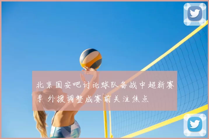 北京国安吧讨论球队备战中超新赛季 外援调整成赛前关注焦点