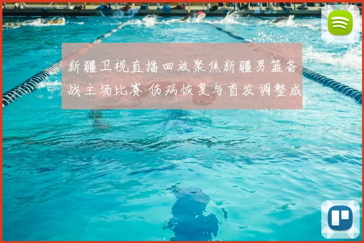 新疆卫视直播回放聚焦新疆男篮备战主场比赛 伤病恢复与首发调整成看点
