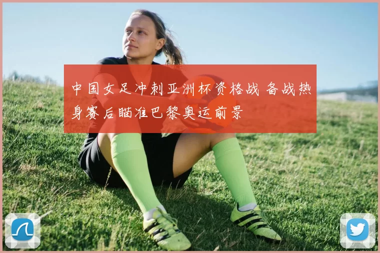 中国女足冲刺亚洲杯资格战 备战热身赛后瞄准巴黎奥运前景