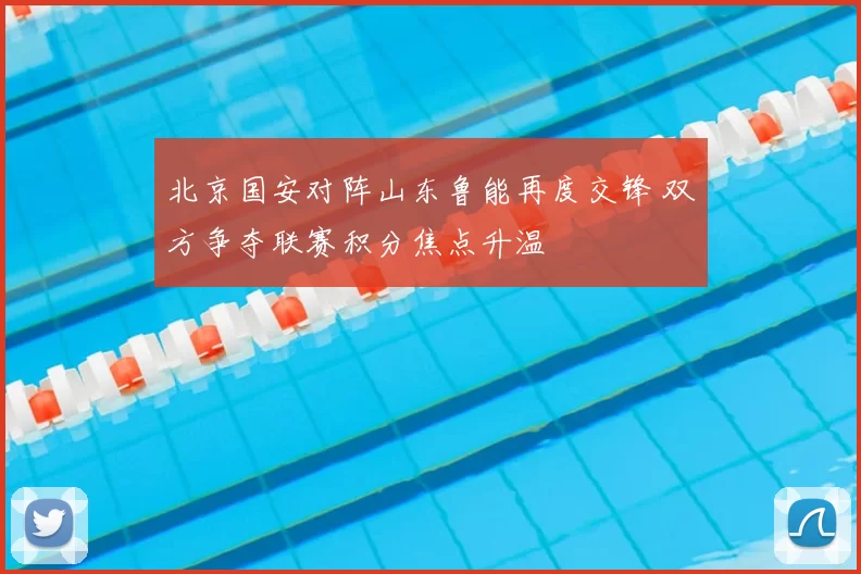 北京国安对阵山东鲁能再度交锋 双方争夺联赛积分焦点升温