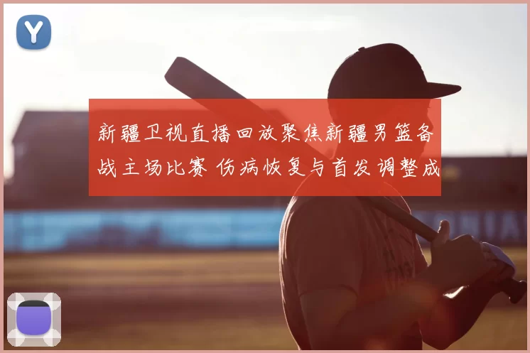 新疆卫视直播回放聚焦新疆男篮备战主场比赛 伤病恢复与首发调整成看点