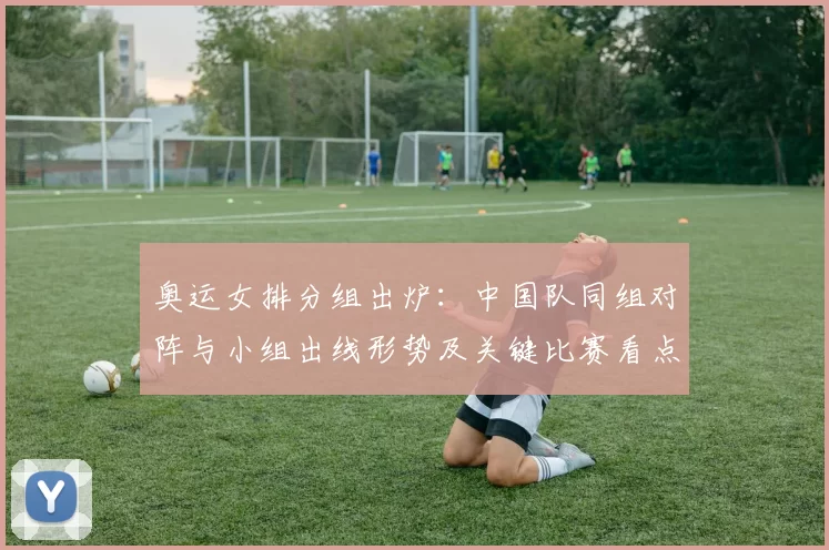 奥运女排分组出炉:中国队同组对阵与小组出线形势及关键比赛看点