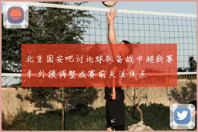 北京国安吧讨论球队备战中超新赛季 外援调整成赛前关注焦点