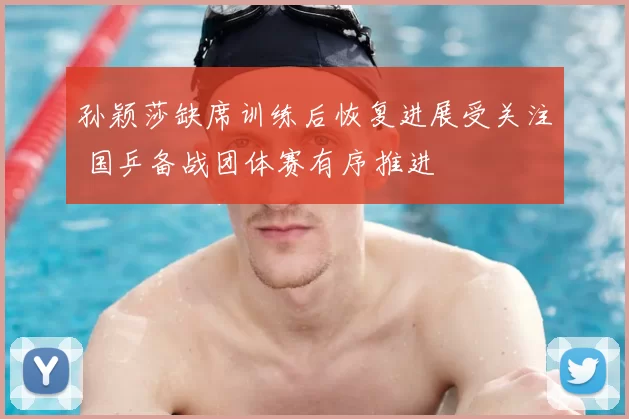 孙颖莎缺席训练后恢复进展受关注 国乒备战团体赛有序推进